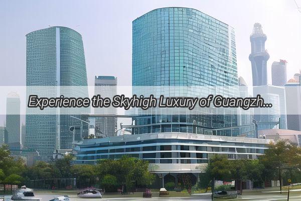 Experience the Skyhigh Luxury of Guangzhou with Our Top Recommended Sky Villa Hotels